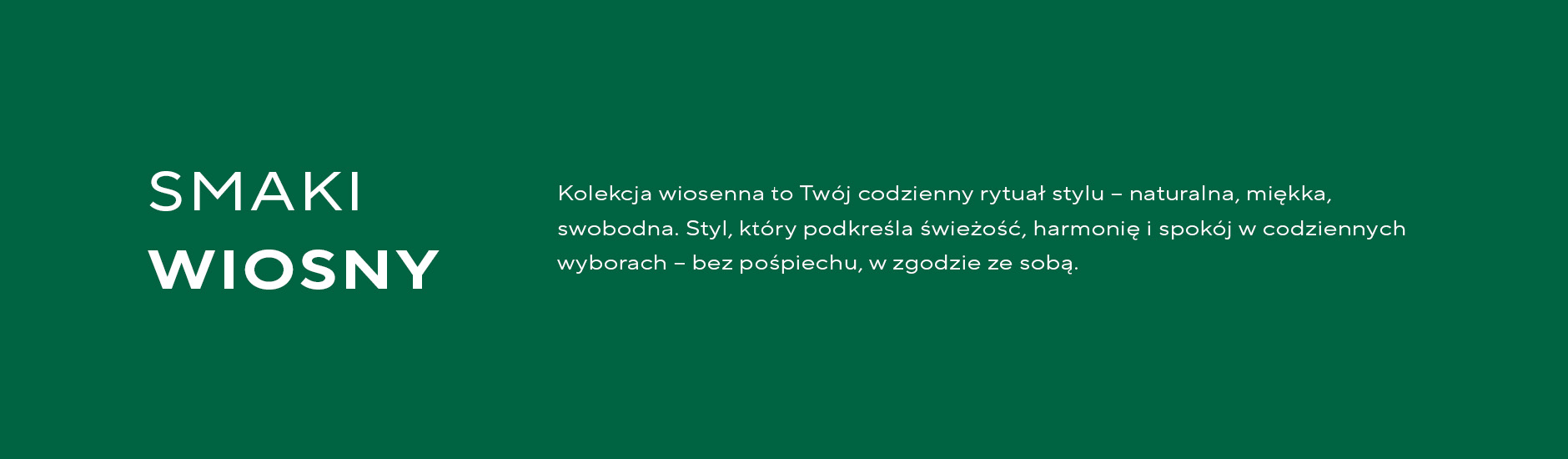 Kolekcja wiosenna to Twój codzienny rytuał stylu – naturalna, miękka, swobodna. Styl, który podkreśla świeżość, harmonię i spokój w codziennych wyborach – bez pośpiechu, w zgodzie ze sobą. 